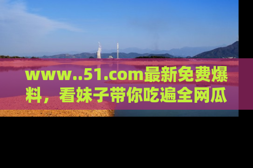 www..51.com最新免费爆料,看妹子带你吃遍全网瓜!