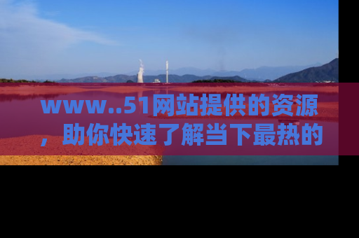 www..51网站提供的资源,助你快速了解当下最热的娱乐八卦