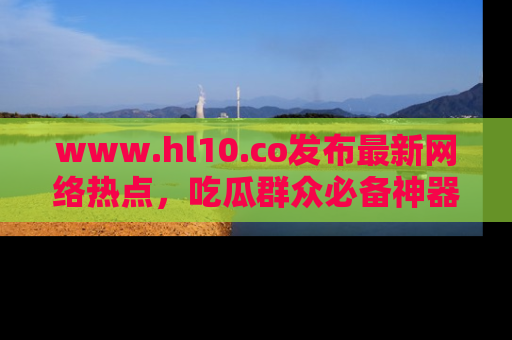 www.hl10.co发布最新网络热点,吃瓜群众必备神器
