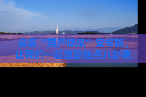 安装“国产吃瓜”安卓版，让我们一起追踪热点八卦吧～