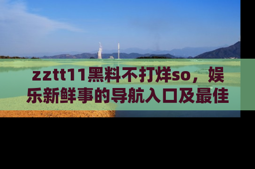 zztt11黑料不打烊so，娱乐新鲜事的导航入口及最佳浏览线路推荐