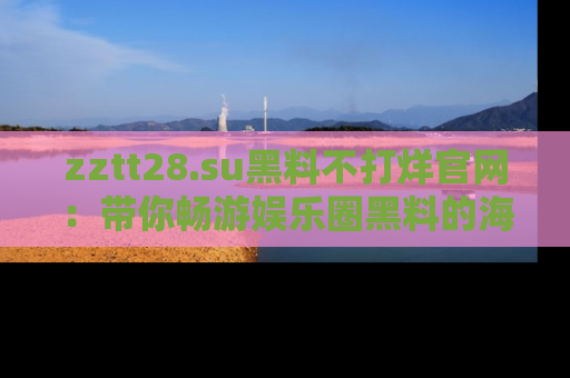 zztt28.su黑料不打烊官网：带你畅游娱乐圈黑料的海洋，掌握每一条最新消息