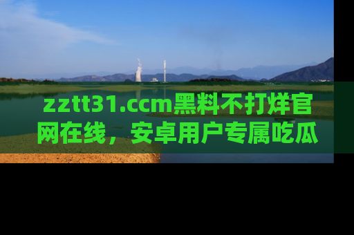 zztt31.ccm黑料不打烊官网在线，安卓用户专属吃瓜神器大揭秘