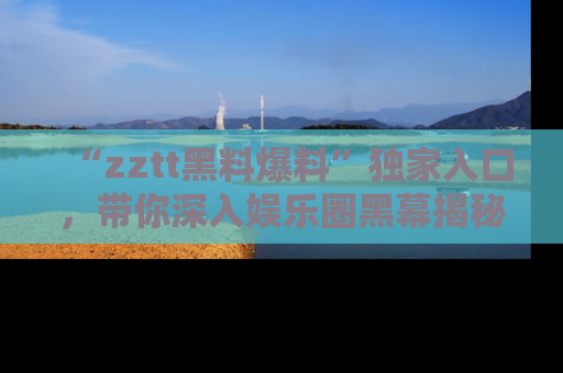 “zztt黑料爆料”独家入口，带你深入娱乐圈黑幕揭秘