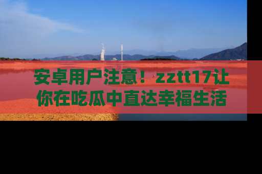 安卓用户注意！zztt17让你在吃瓜中直达幸福生活