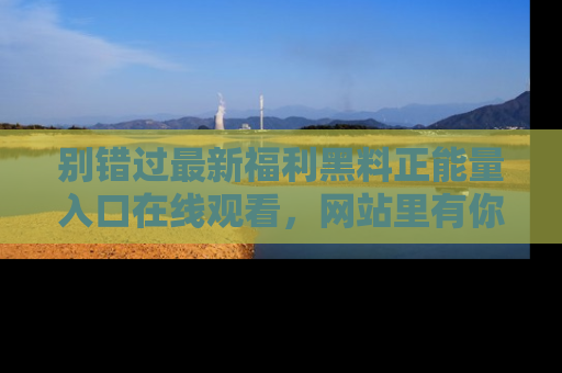别错过最新福利黑料正能量入口在线观看，网站里有你想看的所有秘密！