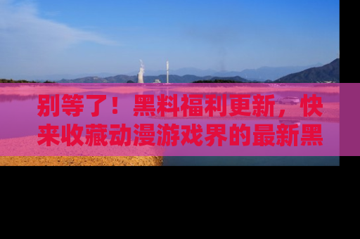 别等了！黑料福利更新，快来收藏动漫游戏界的最新黑料吧！