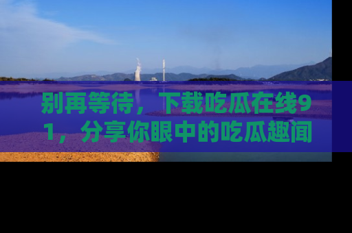 别再等待，下载吃瓜在线91，分享你眼中的吃瓜趣闻吧！