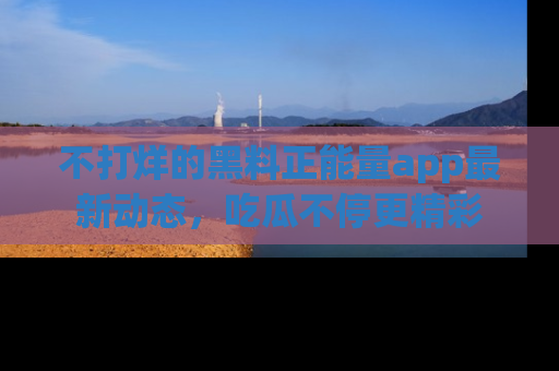 不打烊的黑料正能量app最新动态，吃瓜不停更精彩