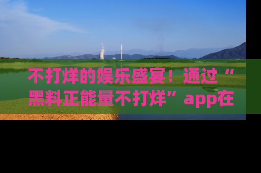 不打烊的娱乐盛宴！通过“黑料正能量不打烊”app在线观看最新内容，链接在此，不容错过！