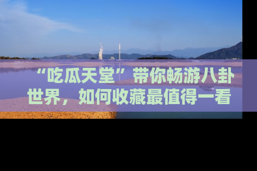 “吃瓜天堂”带你畅游八卦世界，如何收藏最值得一看的趣闻？