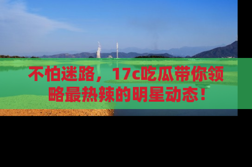 不怕迷路，17c吃瓜带你领略最热辣的明星动态！