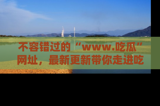 不容错过的“www.吃瓜”网址，最新更新带你走进吃瓜新时尚