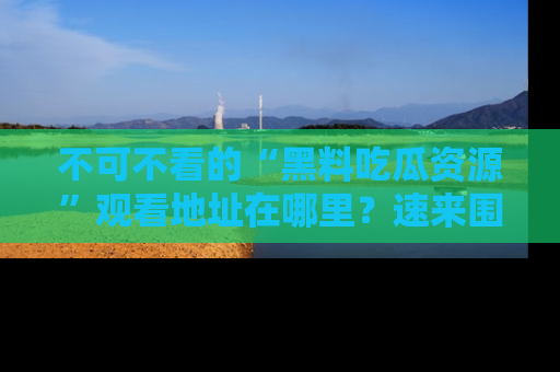 不可不看的“黑料吃瓜资源”观看地址在哪里？速来围观吧！