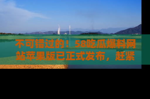不可错过的！58吃瓜爆料网站苹果版已正式发布，赶紧体验！