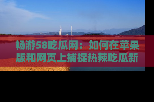 畅游58吃瓜网：如何在苹果版和网页上捕捉热辣吃瓜新闻？
