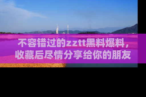 不容错过的zztt黑料爆料，收藏后尽情分享给你的朋友