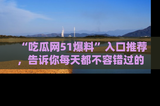 “吃瓜网51爆料”入口推荐，告诉你每天都不容错过的娱乐八卦！