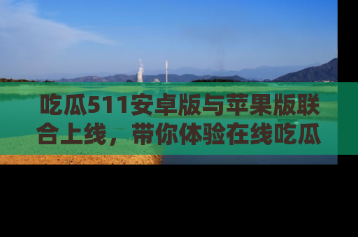 吃瓜511安卓版与苹果版联合上线，带你体验在线吃瓜新天地