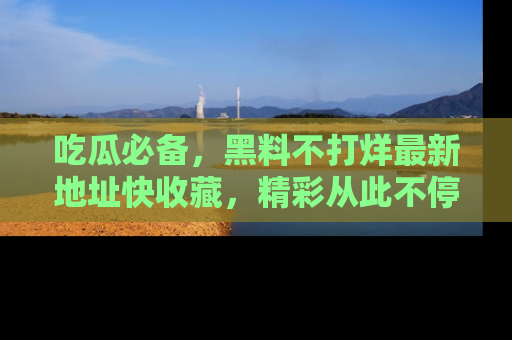吃瓜必备，黑料不打烊最新地址快收藏，精彩从此不停！