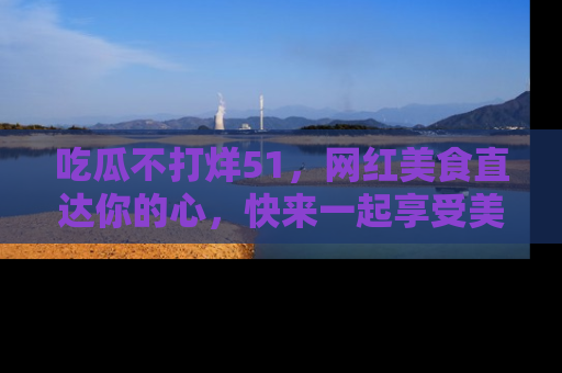 吃瓜不打烊51，网红美食直达你的心，快来一起享受美好时光！