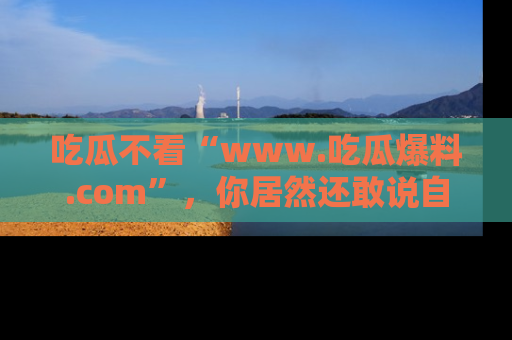 吃瓜不看“www.吃瓜爆料.com”，你居然还敢说自己是吃瓜群众？