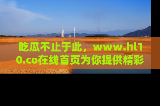 吃瓜不止于此，www.hl10.co在线首页为你提供精彩内幕