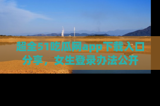 超全51吃瓜网app下载入口分享，女生登录办法公开