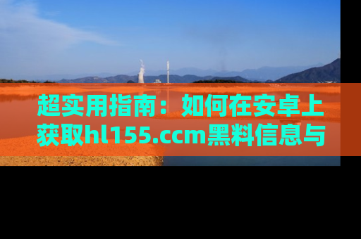 超实用指南：如何在安卓上获取hl155.ccm黑料信息与技巧