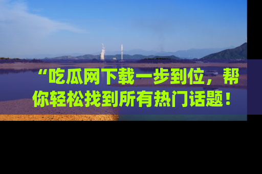 “吃瓜网下载一步到位，帮你轻松找到所有热门话题！”网址：www.chiguaw.com