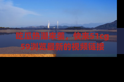 吃瓜热潮来袭，快来51cg59浏览最新的视频链接