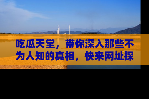 吃瓜天堂，带你深入那些不为人知的真相，快来网址探索吧！