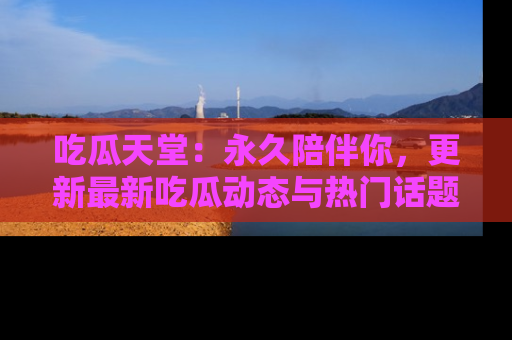 吃瓜天堂：永久陪伴你，更新最新吃瓜动态与热门话题