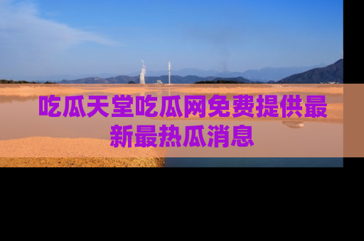 吃瓜天堂吃瓜网免费提供最新最热瓜消息
