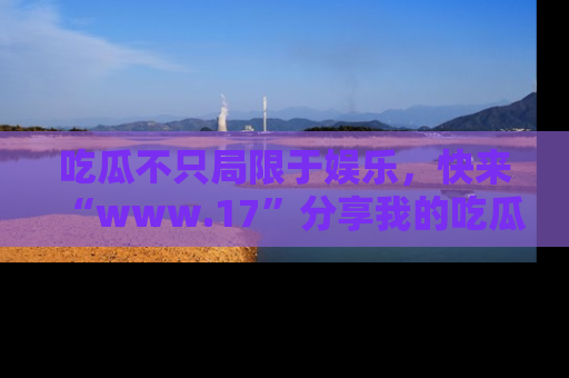 吃瓜不只局限于娱乐，快来“www.17”分享我的吃瓜技巧，成为社交圈的明星！