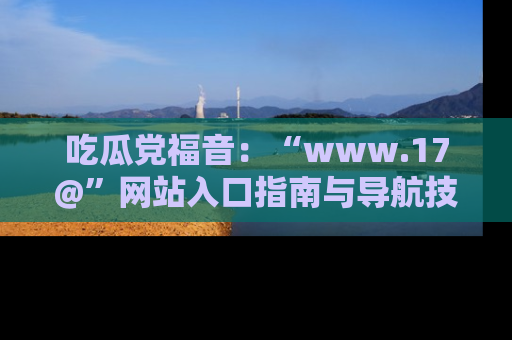 吃瓜党福音：“www.17@”网站入口指南与导航技巧全解析