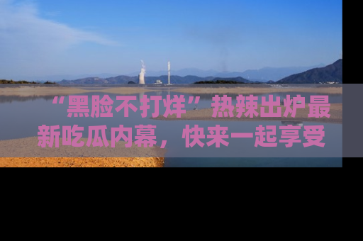 “黑脸不打烊”热辣出炉最新吃瓜内幕，快来一起享受这份乐趣吧！