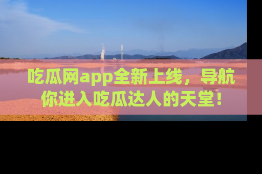 吃瓜网app全新上线，导航你进入吃瓜达人的天堂！