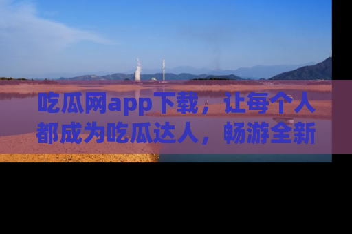 吃瓜网app下载，让每个人都成为吃瓜达人，畅游全新网页！
