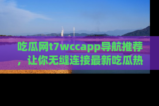 吃瓜网t7wccapp导航推荐，让你无缝连接最新吃瓜热点内容！