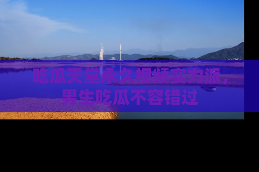 吃瓜天堂永久视频实力派，男生吃瓜不容错过