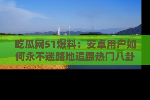 吃瓜网51爆料：安卓用户如何永不迷路地追踪热门八卦信息