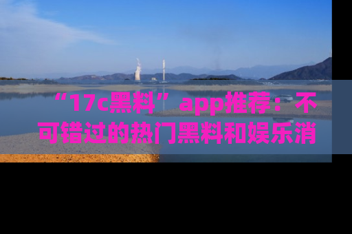 “17c黑料”app推荐:不可错过的热门黑料和娱乐消息