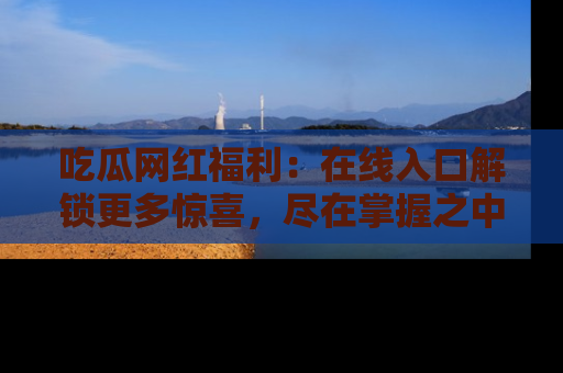 吃瓜网红福利：在线入口解锁更多惊喜，尽在掌握之中