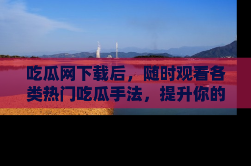吃瓜网下载后，随时观看各类热门吃瓜手法，提升你的社交技能！
