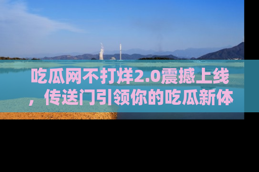 吃瓜网不打烊2.0震撼上线，传送门引领你的吃瓜新体验