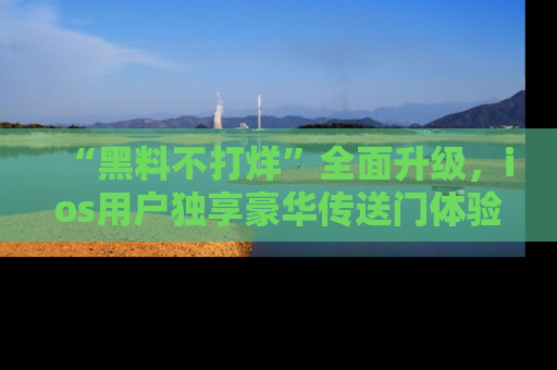 “黑料不打烊”全面升级，ios用户独享豪华传送门体验！