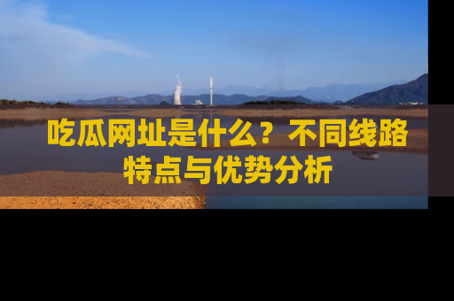 吃瓜网址是什么？不同线路特点与优势分析