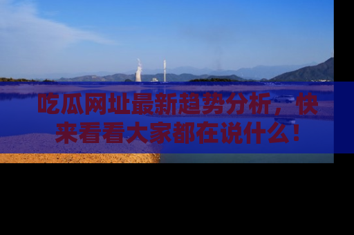 吃瓜网址最新趋势分析，快来看看大家都在说什么！