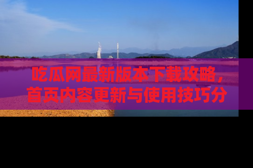 吃瓜网最新版本下载攻略，首页内容更新与使用技巧分享